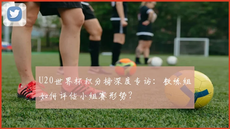 U20世界杯积分榜深度专访:教练组如何评估小组赛形势?