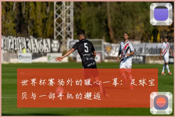 世界杯赛场外的暖心一幕：足球宝贝与一部手机的邂逅