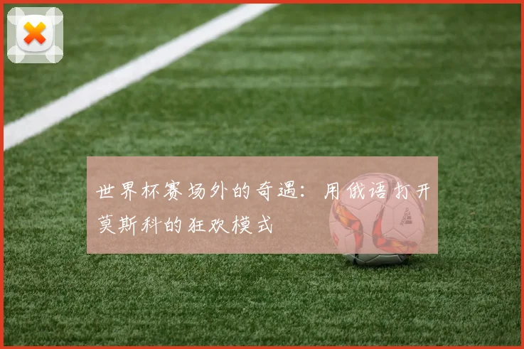 世界杯赛场外的奇遇:用俄语打开莫斯科的狂欢模式