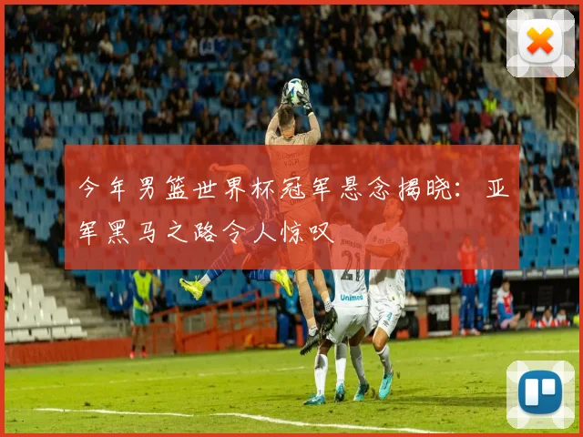 今年男篮世界杯冠军悬念揭晓：亚军黑马之路令人惊叹