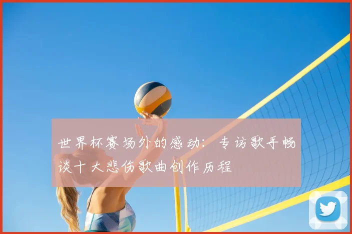 世界杯赛场外的感动:专访歌手畅谈十大悲伤歌曲创作历程