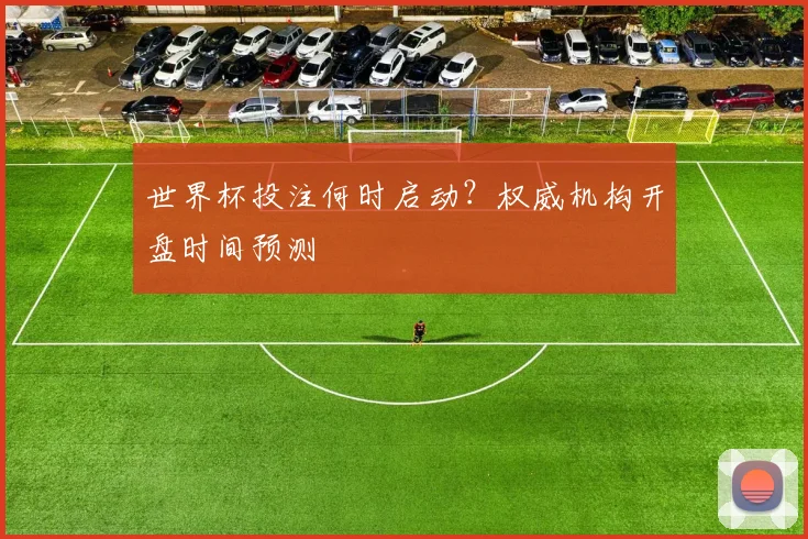 世界杯投注何时启动?权威机构开盘时间预测