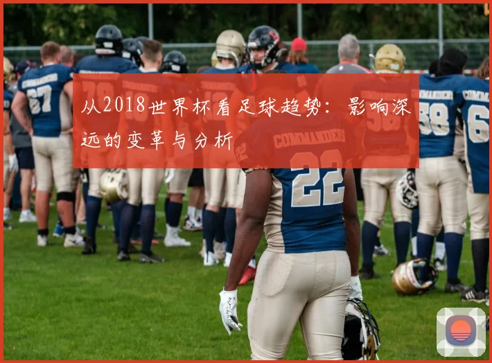 从2018世界杯看足球趋势：影响深远的变革与分析