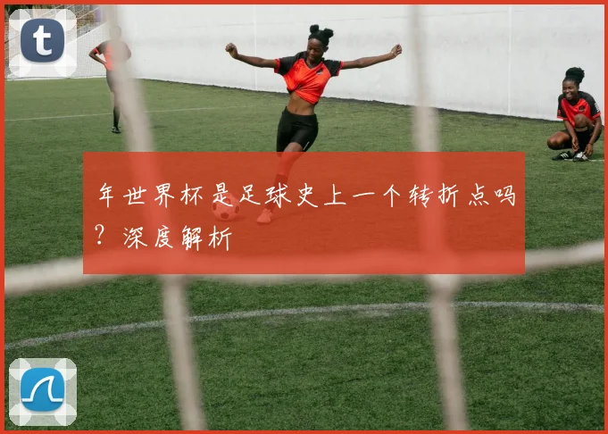 年世界杯是足球史上一个转折点吗?深度解析