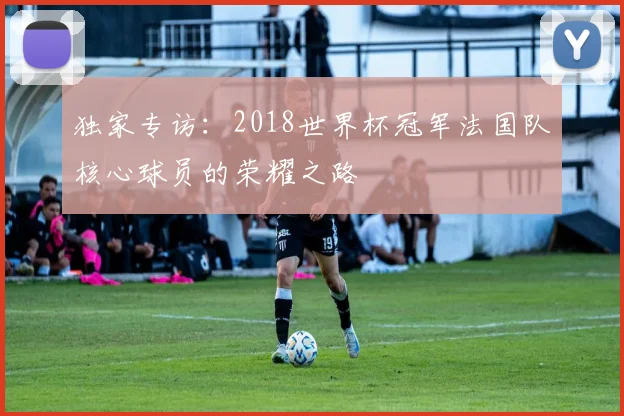 独家专访:2018世界杯冠军法国队核心球员的荣耀之路