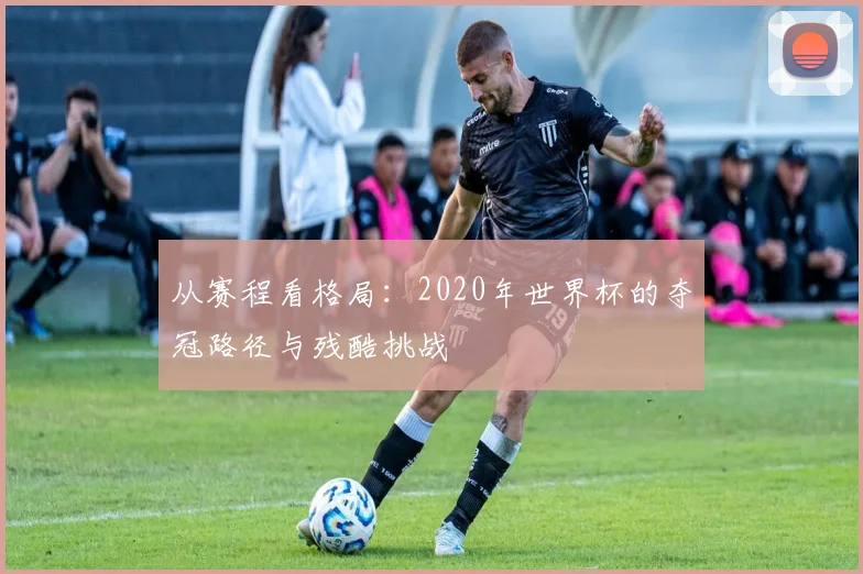 从赛程看格局：2020年世界杯的夺冠路径与残酷挑战