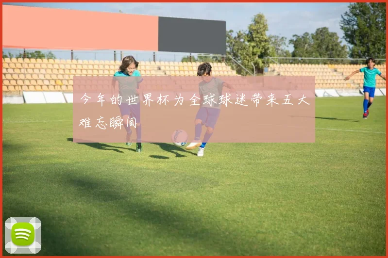今年的世界杯为全球球迷带来五大难忘瞬间