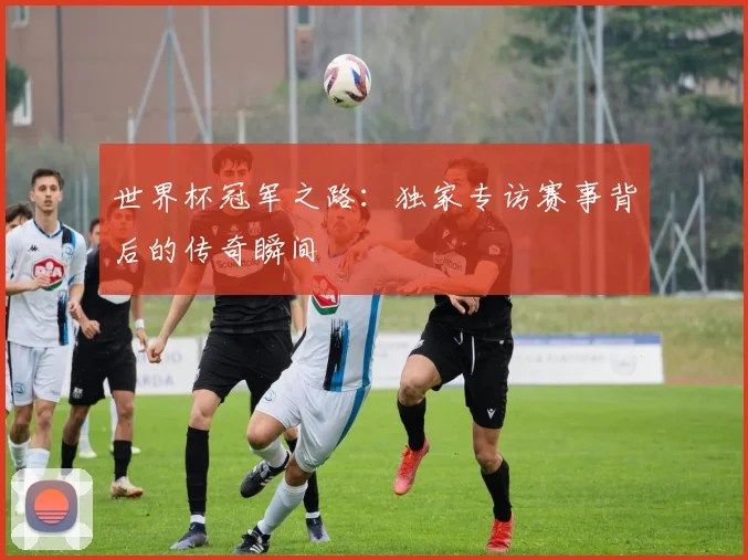 世界杯冠军之路：独家专访赛事背后的传奇瞬间