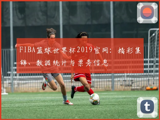 FIBA篮球世界杯2019官网:精彩集锦、数据统计与票务信息