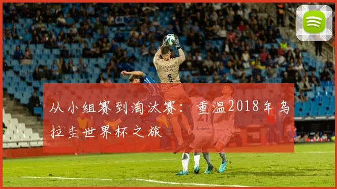 从小组赛到淘汰赛:重温2018年乌拉圭世界杯之旅