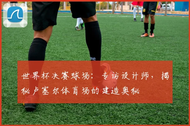 世界杯决赛球场:专访设计师,揭秘卢塞尔体育场的建造奥秘