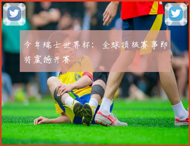 今年瑞士世界杯：全球顶级赛事即将震撼开赛