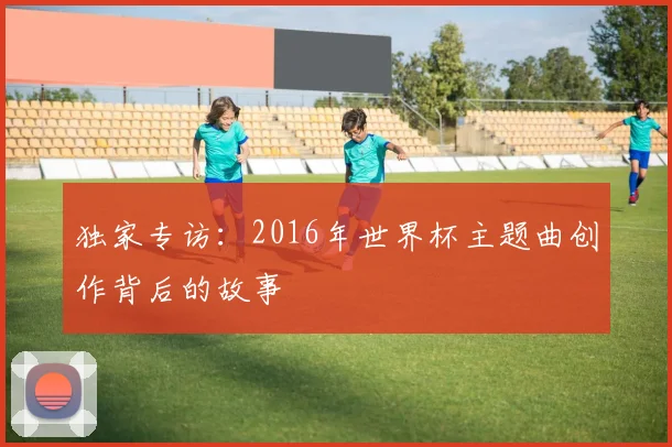独家专访:2016年世界杯主题曲创作背后的故事