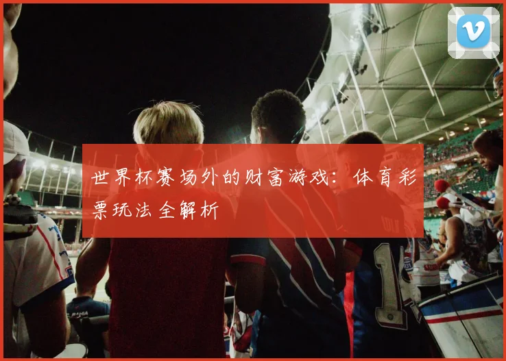 世界杯赛场外的财富游戏：体育彩票玩法全解析