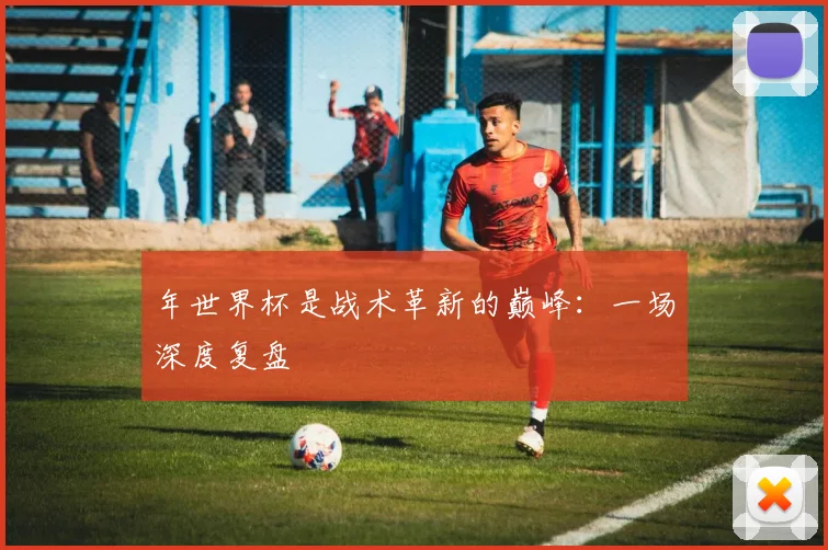 年世界杯是战术革新的巅峰:一场深度复盘